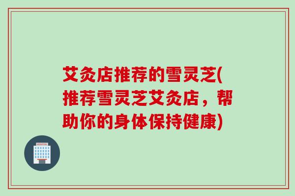 艾灸店推荐的雪灵芝(推荐雪灵芝艾灸店,帮助你的身体保持健康) 艾灸店推荐的雪灵芝(推荐雪灵芝艾灸店,帮助你的身体保持健康)