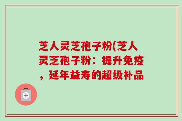 芝人灵芝孢子粉(芝人灵芝孢子粉:提升免疫,延年益寿的超级补品 芝人灵芝孢子粉(芝人灵芝孢子粉:提升免疫,延年益寿的超级补品