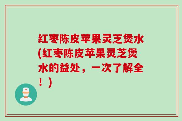红枣陈皮苹果灵芝煲水(红枣陈皮苹果灵芝煲水的益处，一次了解全！)