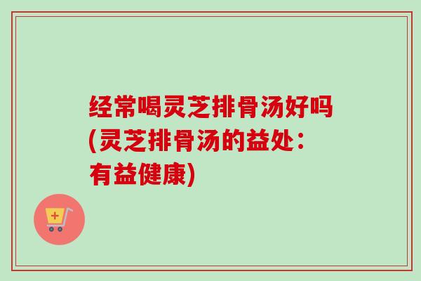 经常喝灵芝排骨汤好吗(灵芝排骨汤的益处：有益健康)