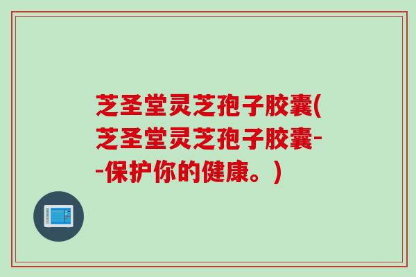 芝圣堂灵芝孢子胶囊(芝圣堂灵芝孢子胶囊--保护你的健康。)