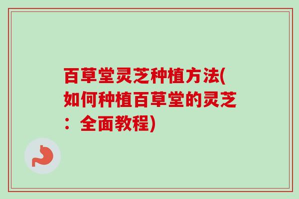 百草堂灵芝种植方法(如何种植百草堂的灵芝：全面教程)