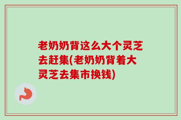 老奶奶背这么大个灵芝去赶集(老奶奶背着大灵芝去集市换钱)
