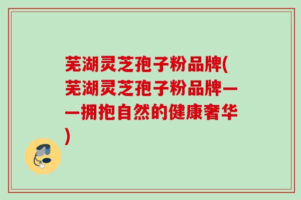 芜湖灵芝孢子粉品牌(芜湖灵芝孢子粉品牌——拥抱自然的健康奢华)