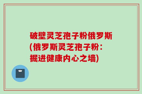 破壁灵芝孢子粉俄罗斯(俄罗斯灵芝孢子粉：掘进健康内心之墙)