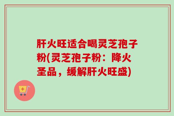 肝火旺适合喝灵芝孢子粉(灵芝孢子粉：降火圣品，缓解肝火旺盛)
