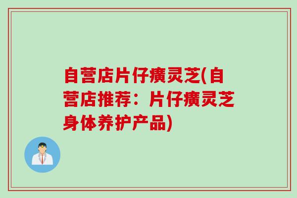 自营店片仔癀灵芝(自营店推荐：片仔癀灵芝身体养护产品)