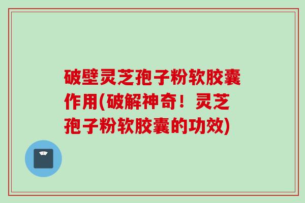 破壁灵芝孢子粉软胶囊作用(破解神奇！灵芝孢子粉软胶囊的功效)