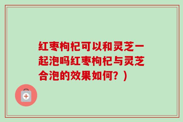 红枣枸杞可以和灵芝一起泡吗红枣枸杞与灵芝合泡的效果如何？)