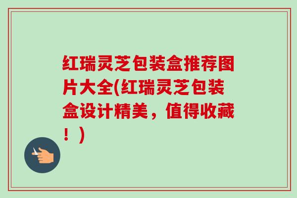 红瑞灵芝包装盒推荐图片大全(红瑞灵芝包装盒设计精美，值得收藏！)