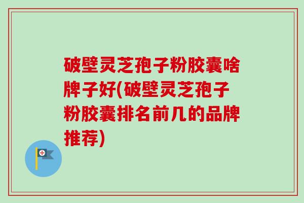 破壁灵芝孢子粉胶囊啥牌子好(破壁灵芝孢子粉胶囊排名前几的品牌推荐)