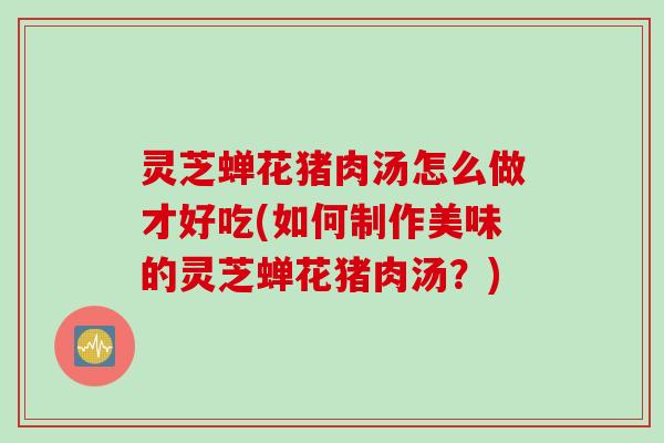 灵芝蝉花猪肉汤怎么做才好吃(如何制作美味的灵芝蝉花猪肉汤？)