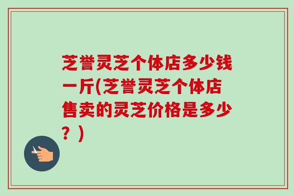 芝誉灵芝个体店多少钱一斤(芝誉灵芝个体店售卖的灵芝价格是多少？)