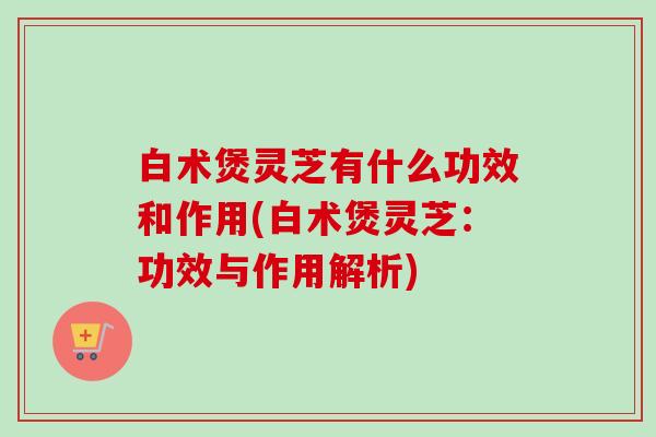 白术煲灵芝有什么功效和作用(白术煲灵芝：功效与作用解析)