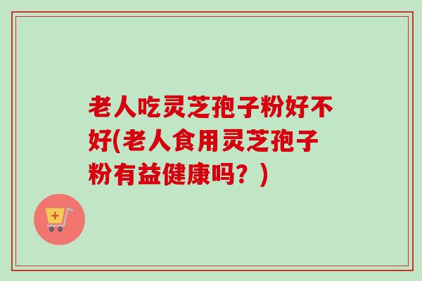 老人吃灵芝孢子粉好不好(老人食用灵芝孢子粉有益健康吗？)