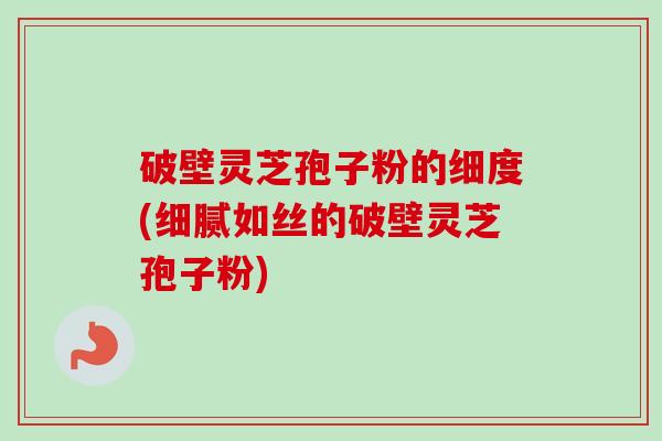 破壁灵芝孢子粉的细度(细腻如丝的破壁灵芝孢子粉)