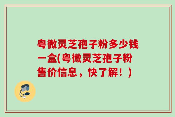 粤微灵芝孢子粉多少钱一盒(粤微灵芝孢子粉售价信息，快了解！)