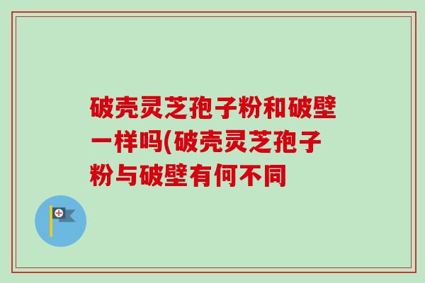 破壳灵芝孢子粉和破壁一样吗(破壳灵芝孢子粉与破壁有何不同