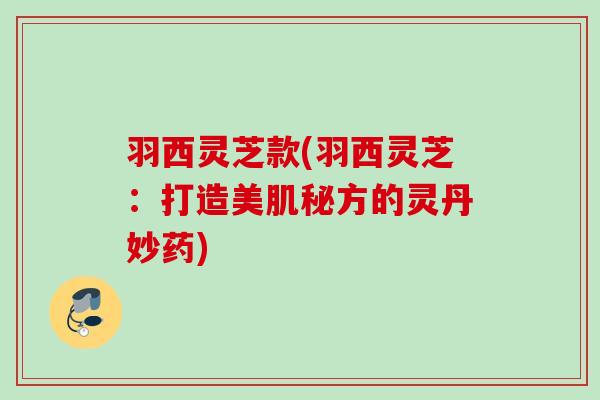 羽西灵芝款(羽西灵芝:打造美肌秘方的灵丹妙药) 羽西灵芝款(羽西灵芝:打造美肌秘方的灵丹妙药)