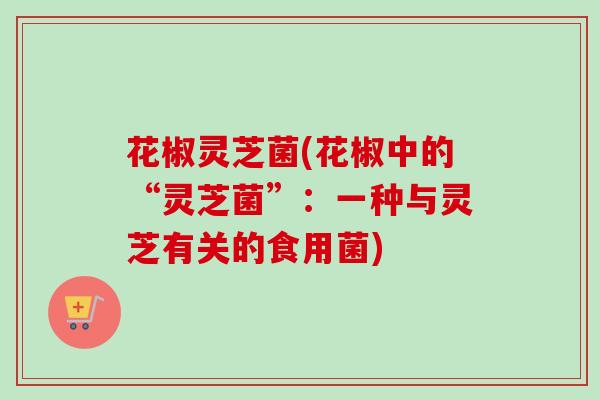 花椒灵芝菌(花椒中的“灵芝菌”：一种与灵芝有关的食用菌)