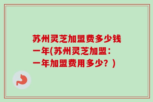 苏州灵芝加盟费多少钱一年(苏州灵芝加盟：一年加盟费用多少？)