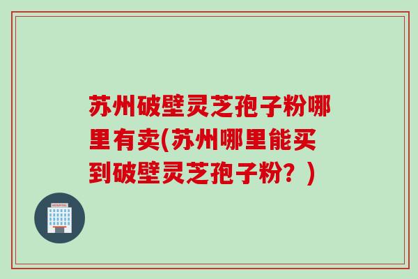 苏州破壁灵芝孢子粉哪里有卖(苏州哪里能买到破壁灵芝孢子粉？)