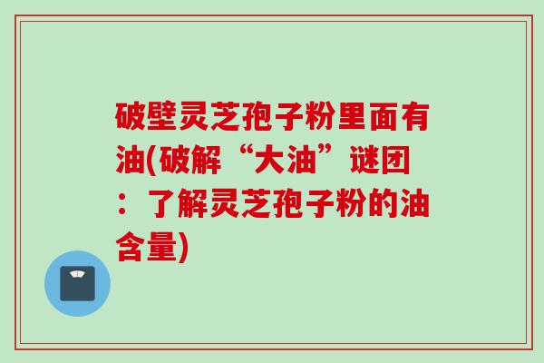 破壁灵芝孢子粉里面有油(破解“大油”谜团：了解灵芝孢子粉的油含量)