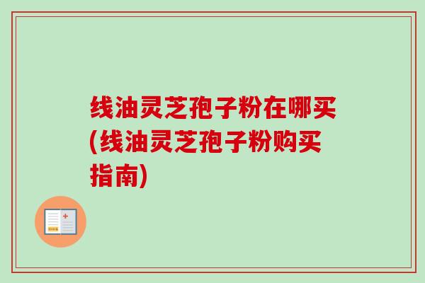 线油灵芝孢子粉在哪买(线油灵芝孢子粉购买指南)