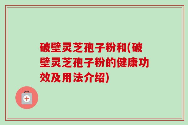 破壁灵芝孢子粉和(破壁灵芝孢子粉的健康功效及用法介绍)