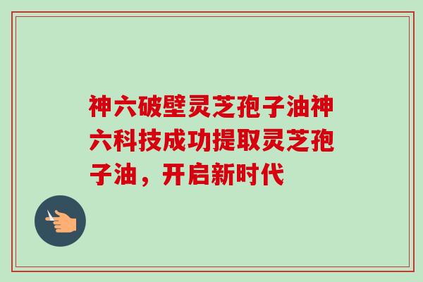 神六破壁灵芝孢子油神六科技成功提取灵芝孢子油，开启新时代