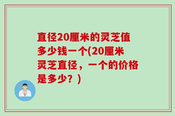 直径20厘米的灵芝值多少钱一个(20厘米灵芝直径，一个的价格是多少？)