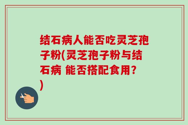 结石人能否吃灵芝孢子粉(灵芝孢子粉与结石 能否搭配食用?) 结石人能否吃灵芝孢子粉(灵芝孢子粉与结石 能否搭配食用?)