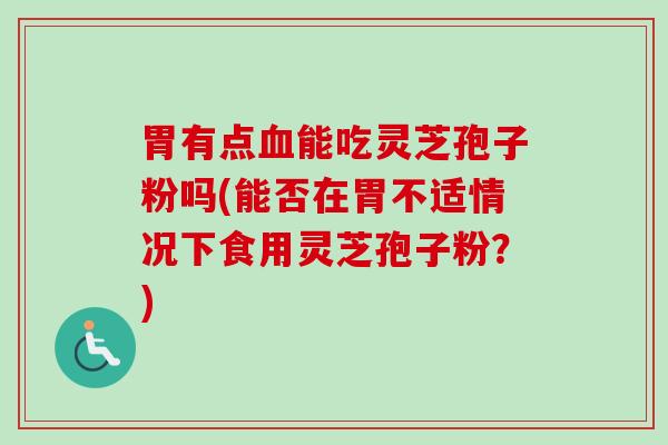 胃有点血能吃灵芝孢子粉吗(能否在胃不适情况下食用灵芝孢子粉？)