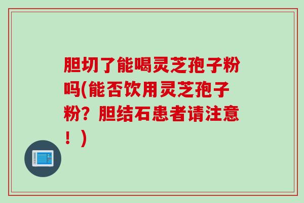 胆切了能喝灵芝孢子粉吗(能否饮用灵芝孢子粉？胆结石患者请注意！)