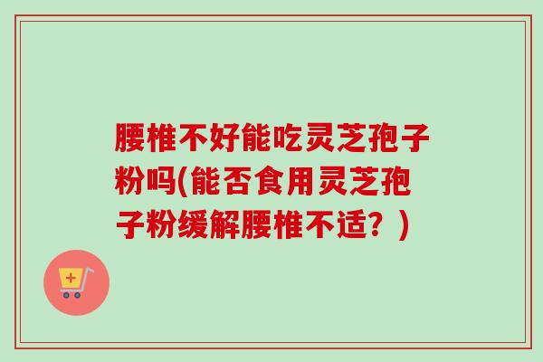 腰椎不好能吃灵芝孢子粉吗(能否食用灵芝孢子粉缓解腰椎不适？)