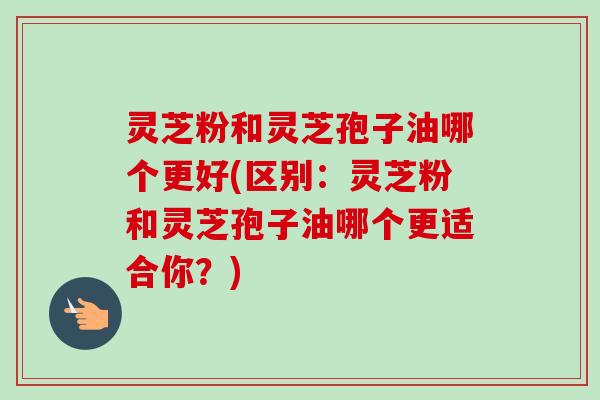 灵芝粉和灵芝孢子油哪个更好(区别:灵芝粉和灵芝孢子油哪个更适合你?) 灵芝粉和灵芝孢子油哪个更好(区别:灵芝粉和灵芝孢子油哪个更适合你?)