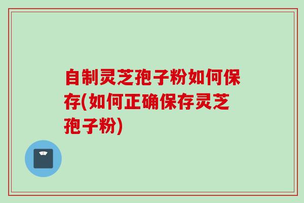 自制灵芝孢子粉如何保存(如何正确保存灵芝孢子粉)