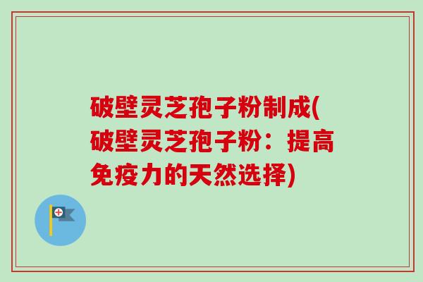 破壁灵芝孢子粉制成(破壁灵芝孢子粉：提高免疫力的天然选择)
