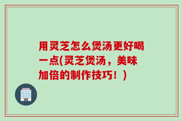 用灵芝怎么煲汤更好喝一点(灵芝煲汤，美味加倍的制作技巧！)
