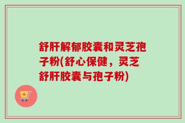 舒肝解郁胶囊和灵芝孢子粉(舒心保健，灵芝舒肝胶囊与孢子粉)