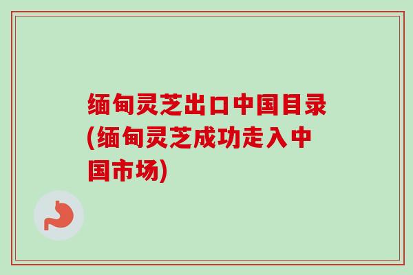 缅甸灵芝出口中国目录(缅甸灵芝成功走入中国市场)