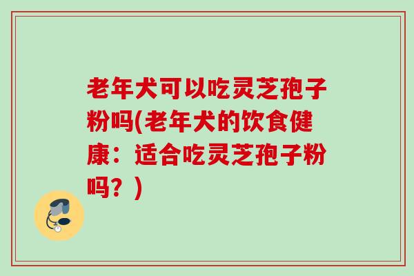 老年犬可以吃灵芝孢子粉吗(老年犬的饮食健康：适合吃灵芝孢子粉吗？)