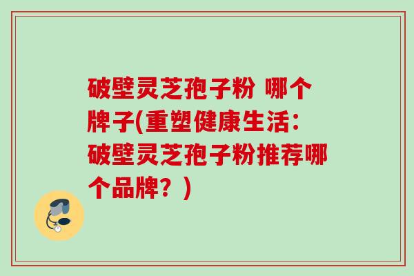 破壁灵芝孢子粉 哪个牌子(重塑健康生活：破壁灵芝孢子粉推荐哪个品牌？)