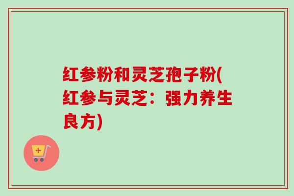 红参粉和灵芝孢子粉(红参与灵芝：强力养生良方)