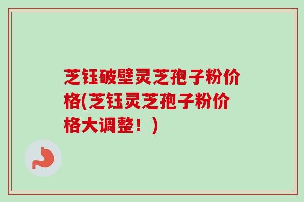 芝钰破壁灵芝孢子粉价格(芝钰灵芝孢子粉价格大调整！)