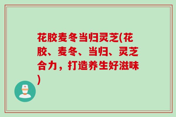花胶麦冬当归灵芝(花胶、麦冬、当归、灵芝合力，打造养生好滋味)