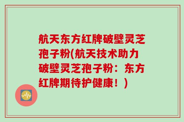 航天东方红牌破壁灵芝孢子粉(航天技术助力破壁灵芝孢子粉：东方红牌期待护健康！)