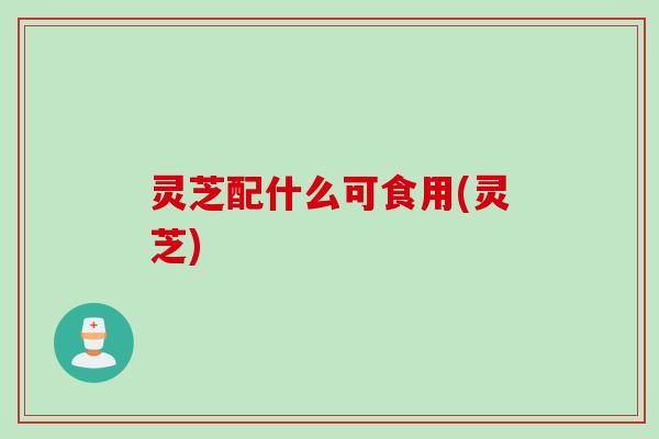 灵芝配什么可食用(灵芝)
