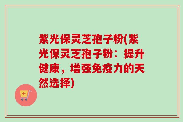 紫光保灵芝孢子粉(紫光保灵芝孢子粉：提升健康，增强免疫力的天然选择)