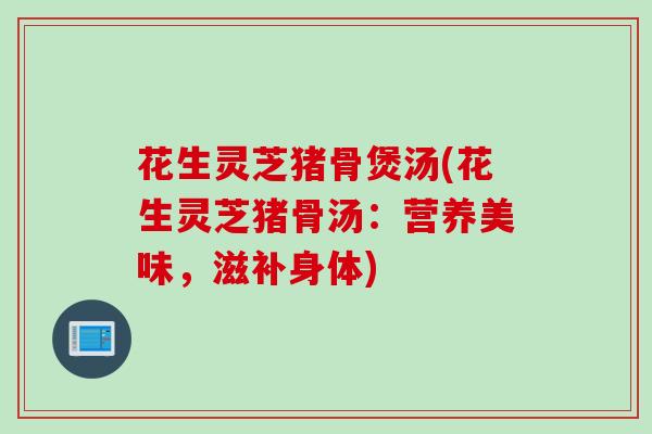 花生灵芝猪骨煲汤(花生灵芝猪骨汤：营养美味，滋补身体)